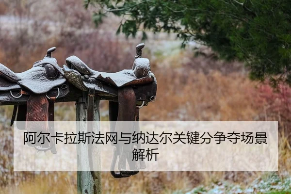 阿尔卡拉斯法网与纳达尔关键分争夺场景解析
