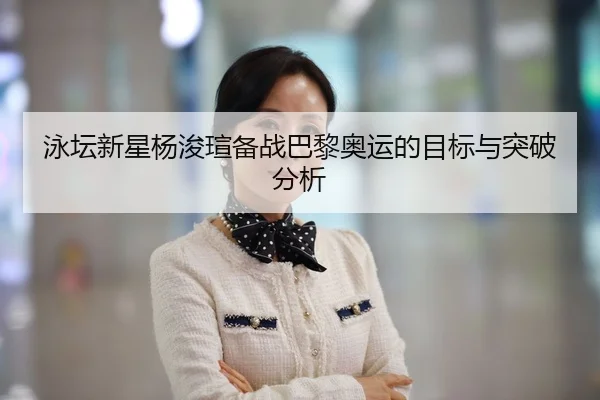 泳坛新星杨浚瑄备战巴黎奥运的目标与突破分析