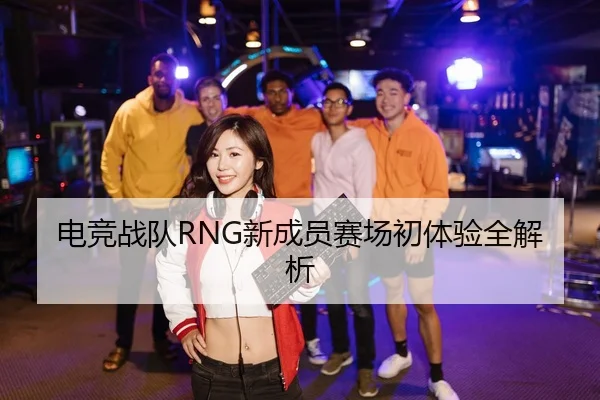电竞战队RNG新成员赛场初体验全解析